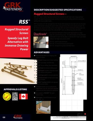 G 8 Call our toll free number 800-387-9692 or visit www.itwconstruction.ca for general information.
Visit GRK Fasteners web site www.grkfasteners.com for the most current product and technical information.
ConstructionProducts
ADVANTAGES
n	Recessed Star Drive: Zero Stripping, with
6 points of contact.
n	CEE Thread: Enlarges hole to reduce splitting.
n	 W-Cut™: Low torque, smoother drive.
n	Zip-Tip™: No pre-drilling, faster penetration.
n	Washer Head: for immense holding power.
n	Cutting Pockets: provide a clean hole, reduces
splitting, and bore with precision.
n	ESR-2442 Approved for structural application.
n	Case Hardened Steel: for high tensile, torque
and shear strength.
n	Climatek™ Coating is AC257 code approved
for use in treated lumber.
n	For interior/exterior use in; carrying beams,
ledger boards, stair rails, deck posts, playground
equipment and other professional applications.
n	Also available in PHEINOX™ 305 grade
Stainless Steel.
n	Advantages: Factored Resistances as per
CSA – 086 – 14
Rugged Structural
Screws
Speedy Lag Bolt
Alternative with
Immense Drawing
Power
RSS™
WASHER
SHANK
SHOULDER
CEE
THREAD
THREAD
MINOR
THREAD
OUTSIDE
LENGTH
THREADLENGTH
HEAD
HEIGHT
DESCRIPTION/SUGGESTED SPECIFICATIONS
Rugged Structural Screws—
GRK’s RSS™ screw is made of specially hardened steel to provide you with high tensile, torque and shear
strength. The sharp threads and points bite instantly into the material (including hardwood), reducing the
splitting effect due to smaller shanks.
RSS™ screws that are 3" 1/8" and longer have CEE Threads which enlarge the screw hole for the non-threaded
portion of the fastener, allowing the wood to settle easily and increases the screw’s drawing strength. The
CEE Thread also reduces the friction on the screw shank which can result in lowering the driving torque and
the likelihood of splitting the wood. This is why the RSS™ screw is an efficient lag screw alternative.
Our round head with built-in shield (washer type head) has no sharp
edges like conventional lag screws. The added shoulder (nominal diameter)
underneath the washer has the ability to center the RSS™ screw in pre-drilled
hardware like hinges and connector plates.
RSS™ JTS - Used for joists and trusses
RSS™ LPS - For structural insulated panel systems
RSS™ LTF - Designed for log home and timber frame
APPROVALS/LISTING
 