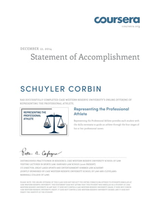 coursera.org
Statement of Accomplishment
DECEMBER 12, 2014
SCHUYLER CORBIN
HAS SUCCESSFULLY COMPLETED CASE WESTERN RESERVE UNIVERSITY'S ONLINE OFFERING OF
REPRESENTING THE PROFESSIONAL ATHLETE.
Representing the Professional
Athlete
Representing the Professional Athlete provides each student with
the skills necessary to guide an athlete through the four stages of
his or her professional career.
DISTINGUISHED PRACTITIONER IN RESIDENCE, CASE WESTERN RESERVE UNIVERSITY SCHOOL OF LAW
VISITING LECTURER IN SPORTS LAW, HARVARD LAW SCHOOL (2006-PRESENT)
CO-DIRECTOR, GREAT LAKES SPORTS AND ENTERTAINMENT SUMMER LAW ACADEMY
(JOINTLY SPONSORED BY CASE WESTERN RESERVE UNIVERSITY SCHOOL OF LAW AND CLEVELAND-
MARSHALL COLLEGE OF LAW)
PLEASE NOTE: THE ONLINE OFFERING OF THIS CLASS DOES NOT REFLECT THE ENTIRE CURRICULUM OFFERED TO STUDENTS ENROLLED AT
CASE WESTERN RESERVE UNIVERSITY. THIS STATEMENT DOES NOT AFFIRM THAT THIS STUDENT WAS ENROLLED AS A STUDENT AT CASE
WESTERN RESERVE UNIVERSITY IN ANY WAY. IT DOES NOT CONFER A CASE WESTERN RESERVE UNIVERSITY GRADE; IT DOES NOT CONFER
CASE WESTERN RESERVE UNIVERSITY CREDIT; IT DOES NOT CONFER A CASE WESTERN RESERVE UNIVERSITY DEGREE; AND IT DOES NOT
VERIFY THE IDENTITY OF THE STUDENT.
 