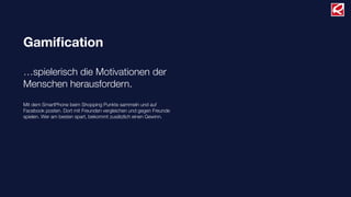 Gamiﬁcation
…spielerisch die Motivationen der
Menschen herausfordern.
Mit dem SmartPhone beim Shopping Punkte sammeln und auf
Facebook posten. Dort mit Freunden vergleichen und gegen Freunde
spielen. Wer am besten spart, bekommt zusätzlich einen Gewinn.
 