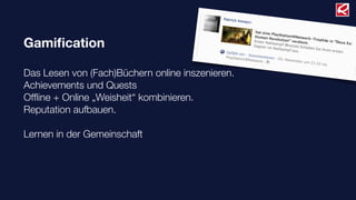 Gamiﬁcation
Das Lesen von (Fach)Büchern online inszenieren.
Achievements und Quests
Ofﬂine + Online „Weisheit“ kombinieren.
Reputation aufbauen.
Lernen in der Gemeinschaft
 