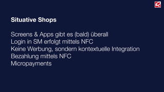 Situative Shops
Screens & Apps gibt es (bald) überall
Login in SM erfolgt mittels NFC
Keine Werbung, sondern kontextuelle Integration
Bezahlung mittels NFC
Micropayments
 