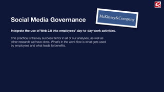 Social Media Governance
Integrate the use of Web 2.0 into employees’ day-to-day work activities.
This practice is the key success factor in all of our analyses, as well as
other research we have done. What’s in the work ﬂow is what gets used
by employees and what leads to beneﬁts.
 