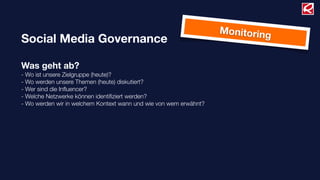 Social Media Governance
Was geht ab?
- Wo ist unsere Zielgruppe (heute)?
- Wo werden unsere Themen (heute) diskutiert?
- Wer sind die Inﬂuencer?
- Welche Netzwerke können identiﬁziert werden?
- Wo werden wir in welchem Kontext wann und wie von wem erwähnt?
Monitoring
 