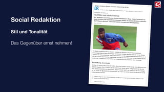 Social Redaktion
Stil und Tonalität
Das Gegenüber ernst nehmen!
27.01.12 FC Bayern im Shitstorm: Qualitäten wie Adolfo Valencia | FC Bayern München | Bundesliga | Fußba…
1/4
br.de/themen/sport/inhalt/fussball/…/fc-bayern-muenchen-shitstorm-misslungener-pr-gag100.html
Ihr Standort: BR.de Themen Sport Fußball Bundesliga FC Bayern München FC Bayern im Shitstorm
Weitere Inhalte zu [bayern münchen shitstorm] bei BR.de
FC Bayern im Shitstorm
Qualitäten wie Adolfo Valencia
Ein "Shitstorm" ist ein Phänomen, bei dem Internetuser in Blogs, Twitter, Facebook & Co.
gegen Konzerne oder andere Personengruppen wettern. Im neuesten Shitstorm mittendrin:
Der FC Bayern München - nach einer komplett verunglückten Marketingaktion.Stand: 26.01.2012
"FC Bayern verpflichtet Offensiv-Spieler", meldete der deutsche Fußball-Rekordmeister amDonnerstagmittag auf seiner Homepage, Sportdirektor Christian Nerlinger wird gar mit den Worten
"spektakuläre Neuverpflichtung" zitiert. Verwunderlich nur: Die angekündigte Pressekonferenz um 14
Uhr war in keiner Sportredaktion angekündigt, die "Mia san mia"-Männchen von der Säbener Straße
wollten den Transfercoup ausschließlich per Livestream auf ihrer Facebook-Seite verkünden.
Erst Hoffnung, dann Zweifel
Die User im Internet, allen voran bei Twitter, störte das trotzdem herzlich wenig. User @alleyesonrene
twitterte neugierig "Der FC Bayern hat sich einen neuen Spieler geholt, mal gespannt wer das sein
wird." Andere wünschten sich gleich Stars: "Sahin? van der Vaart? van Nistelrooy? Bei FB is einiges
los :'D", freute sich @LadyGomez exemplarisch. Der Traum von einem neuen Wunderstürmer durfte
erstmal geträumt werden.
"#Ailton fliegt aus dem Dschungelcamp und #Bayern kündigt geheimnisvollen Striker an. Na?Merkt Ihr was? #FCB #ibes"
Twitter-User @EinSchatten
 