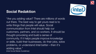 Social Redaktion
“Are you adding value? There are millions of words
out there. The best way to get yours read is to
write things that people will value. Social
communication from Intel should help our
customers, partners, and co-workers. It should be
thought-provoking and build a sense of
community. If it helps people improve knowledge
or skills, build their businesses, do their jobs, solve
problems, or understand Intel better—then it's
adding value.”
(Intel Social Media Guidelines)
 
