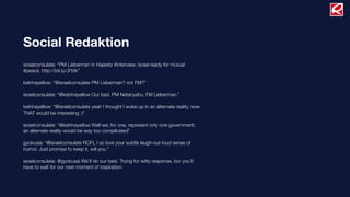 Social Redaktion
israelconsulate: “PM Lieberman in Haaretz #interview: Israel ready for mutual
#peace. http://bit.ly/JFbIk”
katrinayellow: “@israelconsulate PM Lieberman? not FM?”
israelconsulate: “@katrinayellow Our bad. PM Netanyahu, FM Lieberman.”
katrinayellow: “@israelconsulate yeah I thought I woke up in an alternate reality. now
THAT would be interesting :)”
israelconsulate: “@katrinayellow Well we, for one, represent only one government,
an alternate reality would be way too complicated”
gyokusai: “@israelconsulate ROFL I so love your subtle laugh-out-loud sense of
humor. Just promise to keep it, will you.”
israelconsulate: @gyokusai We’ll do our best. Trying for witty response, but you’ll
have to wait for our next moment of inspiration.
 