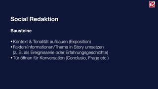 Social Redaktion
Bausteine
•Kontext & Tonalität aufbauen (Exposition)
•Fakten/Informationen/Thema in Story umsetzen
(z. B. als Ereignisserie oder Erfahrungsgeschichte)
•Tür öffnen für Konversation (Conclusio, Frage etc.)
 