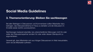 Social Media Guidelines
3. Themenorientierung: Bleiben Sie sachbezogen
Bei allen Beiträgen in Diskussionen und Kommentaren sollten Mitarbeiter dazu
beitragen, das Diskussionsthema im Fokus zu behalten und die Diskussion im
Ernstfall wieder dorthin zurückzuführen.
Sachbezogen bedeutet ebenfalls, bei unterschiedlichen Meinungen nicht für oder
wider den Diskussionspartner sondern für oder wider dessen Standpunkt zu
argumentieren.
Generell gilt, dass Mitarbeiter sich aus hitzigen Diskussionen im Web heraushalten,
wenn sie als Mitarbeiter auftreten.
 