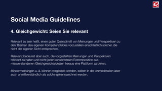 Social Media Guidelines
4. Gleichgewicht: Seien Sie relevant
Relevant zu sein heißt, einen guten Querschnitt von Meinungen und Perspektiven zu
den Themen des eigenen Kompetenzfeldes vorzustellen einschließlich solcher, die
nicht der eigenen Sicht entsprechen.
Relevanz bedeutet aber auch, die vorgestellten Meinungen und Perspektiven
relevant zu halten und nicht jeder konsensfreien Extremposition aus
missverstandenen Gleichgewichtsidealen heraus eine Plattform zu bieten.
Mindermeinungen u. ä. können vorgestellt werden, sollten in der Anmoderation aber
auch unmißverständlich als solche gekennzeichnet werden.
 