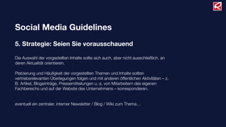 Social Media Guidelines
5. Strategie: Seien Sie vorausschauend
Die Auswahl der vorgestellten Inhalte sollte sich auch, aber nicht ausschließlich, an
deren Aktualität orientieren.
Platzierung und Häuﬁgkeit der vorgestellten Themen und Inhalte sollten
vertriebsrelevanten Überlegungen folgen und mit anderen öffentlichen Aktivitäten – z.
B. Artikel, Blogeinträge, Pressemitteilungen u. a. von Mitarbeitern des eigenen
Fachbereichs und auf der Website des Unternehmens – korrespondieren.
eventuell ein zentraler, interner Newsletter / Blog / Wiki zum Thema…
 