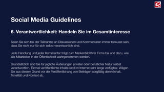 Social Media Guidelines
6. Verantwortlichkeit: Handeln Sie im Gesamtinteresse
Seien Sie sich bei der Teilnahme an Diskussionen und Kommentaren immer bewusst sein,
dass Sie nicht nur für sich selbst verantwortlich sind.
Jede Handlung und jeder Kommentar trägt zum Markenbild Ihrer Firma bei und dazu, wie
alle Mitarbeiter in der Öffentlichkeit wahrgenommen werden.
Grundsätzlich sind Sie für jegliche Äußerungen privater oder beruﬂicher Natur selbst
verantwortlich. Einmal veröffentlichte Inhalte sind im Internet sehr lange verfügbar. Wägen
Sie aus diesem Grund vor der Veröffentlichung von Beiträgen sorgfältig deren Inhalt,
Tonalität und Kontext ab.
 