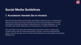 Social Media Guidelines
7. Koordiniert: Handeln Sie im Kontext
Seien Sie sich Ihrer Rolle und der damit verbundenen Verantwortung im Unternehmen
bewusst. Sind Sie neu [in Ihrem Unternehmen], können Sie eventuell noch nicht jede
Eventualität vollständig einschätzen. Gleichzeitig kann nicht jeder Mitarbeiter von den
Aktivitäten aller anderen Mitarbeiter und Fachbereichen im Detail in Kenntnis sein.
Wenn Sie daher im Kontext des Unternehmens oder seiner Themen ein Blog, eine
Facebook-Seite oder ein Twitter-Kanal eröffnen möchten, oder eine andere Aktivität
planen, sprechen Sie dies immer mit Ihrem Partner/Mentor [und der zentralen Social Media
Redaktion] ab.
 