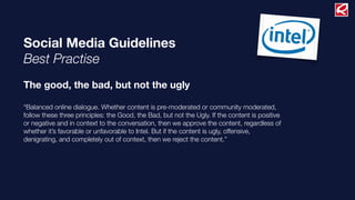 Social Media Guidelines
Best Practise
The good, the bad, but not the ugly
“Balanced online dialogue. Whether content is pre-moderated or community moderated,
follow these three principles: the Good, the Bad, but not the Ugly. If the content is positive
or negative and in context to the conversation, then we approve the content, regardless of
whether it’s favorable or unfavorable to Intel. But if the content is ugly, offensive,
denigrating, and completely out of context, then we reject the content.”
 
