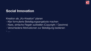 Social Innovation
Kreation als „Ko-Kreation“ planen
- Klar formulierte Beteiligungsangebote machen
- Klare, einfache Regeln aufstellen (Copyright / Gewinne)
- Verschiedene Motivationen zur Beteiligung bedienen
- …
 