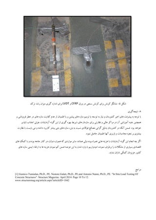 ‫شکل‬5-‫ورق‬ ‫در‬ ‫سنجی‬ ‫کرنش‬ ‫برای‬ ‫کرنش‬ ‫نشانگر‬CFRP‫و‬LVDT‫ترک‬ ‫رشد‬ ‫میزان‬ ‫گیری‬ ‫اندازه‬ ‫برای‬
3-‫نتیجه‬‫گیری‬
‫خطر‬ ‫در‬ ‫های‬ ‫سازه‬ ‫کفایت‬ ‫عدم‬ ‫از‬ ‫اطمینان‬ ‫یا‬ ‫و‬ ‫پیشین‬ ‫های‬ ‫سازه‬ ‫ترمیم‬ ‫یا‬ ‫توسعه‬ ‫به‬ ‫نیاز‬ ‫و‬ ‫کشورمان‬ ‫اخیر‬ ‫های‬ ‫پیشرفت‬ ‫به‬ ‫توجه‬ ‫با‬‫ف‬‫روپاشی‬‫و‬
‫همچنین‬‫آموزشی‬ ‫جنبه‬‫عالی‬ ‫مراکز‬ ‫در‬ ‫آن‬‫ذیربط‬ ‫های‬ ‫سازمان‬ ‫برای‬ ‫نظارتی‬ ‫و‬‫ناپذیر‬ ‫اجتناب‬ ‫جزئی‬ ‫آزمایشات‬ ‫گونه‬ ‫این‬ ‫از‬ ‫گیری‬ ‫بهره‬
.‫بود‬ ‫خواهد‬‫کش‬ ‫در‬ ‫آنکه‬ ‫ضمن‬‫نظارت‬ ‫با‬ ‫بایست‬ ‫می‬ ‫و‬ ‫داشته‬ ‫کاربرد‬ ‫بیشتر‬ ‫بتنی‬ ‫های‬ ‫سازه‬ ،‫بتن‬ ‫به‬ ‫نسبت‬ ‫فوالدی‬ ‫مصالح‬ ‫گرانی‬ ‫بدلیل‬ ‫ورمان‬
.‫نمود‬ ‫حاصل‬ ‫اطمینان‬ ‫آنها‬ ‫باربری‬ ‫و‬ ‫محاسبات‬ ‫نحوه‬ ‫بر‬ ‫بیشتری‬
‫کنار‬ ‫در‬ ‫دولت‬ ‫همواره‬ ‫که‬ ‫مواردی‬ ‫سایر‬ ‫همانند‬ ‫ولی‬ ‫بوده‬ ‫همراه‬ ‫هایی‬ ‫هزینه‬ ‫با‬ ‫آزمایشات‬ ‫گونه‬ ‫این‬ ‫انجام‬ ‫چه‬ ‫اگر‬‫های‬ ‫کمک‬ ‫با‬ ‫و‬ ‫بوده‬ ‫جامعه‬
‫برطرف‬ ‫را‬ ‫مشکالت‬ ‫از‬ ‫بسیاری‬ ‫اقتصادی‬‫ن‬‫های‬ ‫سازه‬ ‫ایمنی‬ ‫ارتقاء‬ ‫به‬ ‫ها‬ ‫هزینه‬ ‫نمودن‬ ‫کم‬ ‫ضمن‬ ‫عرصه‬ ‫این‬ ‫به‬ ‫شدن‬ ‫وارد‬ ‫با‬ ‫امیدواریم‬ ،‫موده‬
.‫نماید‬ ‫شایان‬ ‫کمکی‬ ‫عزیزمان‬ ‫کشور‬
‫مراجع‬
[1] Gustavo Tumialan, Ph.D., PE. Nestore Galati, Ph.D., PE.and Antonio Nanni, Ph.D., PE. "In Situ Load Testing Of
Concrete Structures". Structure Magazine. April 2014. Page 10 To 12.
www.structuremag.org/article.aspx?articleID=1842
 