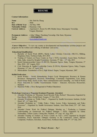 Mr. Thang’s Resume – Pg-1
Contact Information:
Name : Mr. Duh Hu Thang
Sex : Male
Date ofBirth/ Year : 3rd May 1990
Nationality/ Ethnic : Myanmar, Chin
Current Address : Apartment C, Room No-409, Mutitta Innya, Mayangone Township,
Yangon, Myanmar
Permanent Address : Aibur Village, Thantlang Township, Chin State, Myanmar
Tel No : +959254847813
Email : kyawzinth@Gmail.com
Career Objective: To save my country at developmental and humanitarian activities/projects and
programs for the welfare and wellbeing of individual and society.
Educational Qualification:
1. Bachelor of Social Work (BSW), Martin Luther Christian University (MLCU), Shillong,
Meghalaya State, Northeast India, 2011-2014
2. Training of Trainers on Peace Counts on Tour ( TOT), Guwahati, Assam State, Northeast
India, India, trained by Berghof Foundation, Germany, 9th
July – 13th
July, 2013
3. Social Entrepreneurship Course (E-002/10), Myanmar Egress, Sulay, Yangon, Myanmar, 3rd
May, 2010 - 26th
August, 2010
4. Civic Education & Applied Leadership Course (E-201/4), Myanmar Egress, Sulay, Yangon,
Myanmar, 11th
Jan - 6th
April, 2010
5. Matriculation Examination at No-2, High School, Dagon, Yangon, Myanmar, 2007
Skilful Profession:
1. Social Worker – Social, Humanitarian, Project Cycle Management, Resource & Human
Resources Management, Research Methodology, Community Organization, Case Study,
Social Group Study, Social Action, Mass communication and Counseling ..etc Field of Works
2. Peace Education & Conflict Transformation Trainer – Educator, Advocator, Researcher,
Mediator
3. Myanmar Politic ( Have Background of Political Situations)
Workshops/Awareness Programs/Seminars/Programs Attended:
1. Attended Workshop on “Myanmar Social Security Policy Reform” Discussion, Organized by
Euro-Burma Office, Orchid Hotel, Yangon, 2nd
Oct, 2016
2. Attended Workshop on “Public Policy” , Organized by Sandhi Governance Institute, Orchid
Hotel, 10th
-11th
Sept, 2016
3. Attended Workshop on “ Public Policy:- Policy Actors, Policy Instruments and Policy
Processes” , Organized by Sandhi Governance Institute, Asia Plaza Hotel, 25th
-26th
June,
2016
4. Attended Frame Work for Political Dialogue Meeting on “ Producing a Common
Understanding on Framework for Political Dialogue ( FPD), Organized by Ethnic
Nationalities Affairs Centre, Chaing Mai, Thailand, 15th
Aug- 16th
Aug, 2015
5. Attended Training of Trainers on Peace Counts on Tour ( TOT) organized by Berghof
Foundation, Peace Education Tubingen Germany in the Conference Annex, Mission
Compound, Panbazer, Guwahati, Assam State, Northeast India, India, 9th
- 13th
July, 2013
RESUME
 