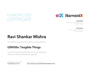 Curator and Director of Research
Chipstone Foundation
Sarah Carter
300th Anniversary University Professor
Harvard University
Laurel Ulrich
HONOR CODE CERTIFICATE Verify the authenticity of this certificate at
CERTIFICATE
HONOR CODE
Ravi Shankar Mishra
successfully completed and received a passing grade in
USW30x: Tangible Things
a course of study offered by HarvardX, an online learning
initiative of Harvard University through edX.
Issued September 15, 2015 https://verify.edx.org/cert/8eea9534f53242c4a9f878faa1d1b7f2
 