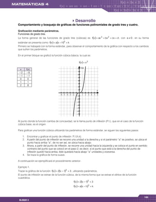 Desarrollo
Comportamiento y bosquejo de gráficas de funciones polinomiales de grado tres y cuatro.

Graficación mediante parámetros.
Funciones de grado tres.
La forma general de las funciones de grado tres (cúbicas) es fx   ax 3  bx 2  cx  d , con a  0 ; en su forma
estándar se presenta como fx   ax  h3  k
Primero se trabajará con la forma estándar, para observar el comportamiento de la gráfica con respecto a los cambios
que sufren los parámetros.

En el primer bloque se graficó la función cúbica básica, la cual es:

                                                             fx   x 3

                                                              f (x)
 x      f(x)
                                                         
−2      −8
                                                         
−1      −1
                                                         
 0       0
                                                         
 1       1
                                                         
 2       8
                                                         
                                                                                      x

                                                                      
                                                        
                                                        
                                                        
                                                        
                                                        
                                                        
                                                        
                                                        

Al punto donde la función cambia de concavidad, se le llama punto de inflexión (P.I.), que en el caso de la función
cúbica base, es el origen.

Para graficar una función cúbica utilizando los parámetros de forma estándar, se siguen los siguientes pasos:

     1. Encontrar y graficar el punto de inflexión: P.I.(h,k).
     2. A partir del punto de inflexión se recorre una unidad a la derecha y si el parámetro “a” es positivo, se ubica el
        punto hacia arriba “a”, de no ser así, se ubica hacia abajo.
     3. Ahora, a partir del punto de inflexión, se recorre una unidad hacia la izquierda y se coloca el punto en sentido
        contrario del punto que se colocó en el paso 2, es decir, si el punto que está a la derecha del punto de
        inflexión quedó hacia arriba, éste quedará hacia abajo “a” unidades y viceversa.
     4. Se traza la gráfica de forma suave.

A continuación se ejemplificará el procedimiento anterior.

Ejemplo 1.
Trazar la gráfica de la función fx   2x  13  3 , utilizando parámetros.
El punto de inflexión se extrae de la función cúbica, de la misma forma que se extrae el vértice de la función
cuadrática.
                                                    fx   2x  13  3
                                                    fx   ax  h3  k



                                                                                                                      195
 BLOQUE 3
 
