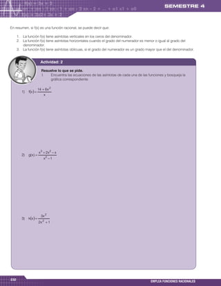 En resumen, si f(x) es una función racional, se puede decir que:

      1. La función f(x) tiene asíntotas verticales en los ceros del denominador.
      2. La función f(x) tiene asíntotas horizontales cuando el grado del numerador es menor o igual al grado del
         denominador.
      3. La función f(x) tiene asíntotas oblicuas, si el grado del numerador es un grado mayor que el del denominador.


                           Actividad: 2

                           Resuelve lo que se pide.
                           I.  Encuentra las ecuaciones de las asíntotas de cada una de las funciones y bosqueja la
                               gráfica correspondiente.

                         14  6 x 2
         1)   fx  
                             x




                         x 3  2x 2  x
         2)   g( x ) 
                             x2  1




                           3x 2
         3)   k x  
                         2x 2  1




232
                                                                                             EMPLEA FUNCIONES RACIONALES
 