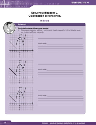 Secuencia didáctica 2.
                                                 Clasificación de funciones.
                                                               Inicio      


                   Actividad: 1

                    Contesta lo que se pide en cada sección.
                    I. Observa las siguientes gráficas y escribe en la línea la palabra Función o Relación según
                       sea el caso; justifica tu respuesta.
                             f (x)
                         
                                                            _________________________________________________________
                         
                         
                         
                                                             Justificación:______________________________________________
                         
                                                             __________________________________________________________
                         
                         
                                                             __________________________________________________________
                                                         x
                                                             __________________________________________________________
                                         
                                                           __________________________________________________________
                        
                        
                        
                        
                             f (x)
                        
                         
                                                            _________________________________________________________
                         
                         
                                                            Justificación:______________________________________________
                                                            __________________________________________________________
                         
                                                             __________________________________________________________
                         
                                                         x   __________________________________________________________
           
                        
                                                      __________________________________________________________
                        
                        
                        
                        
                             f (x)
                        
                         
                                                             _________________________________________________________
                         
                         
                         
                         
                                                             Justificación:______________________________________________
                                                            __________________________________________________________
                                                            __________________________________________________________
                         
                                                         x   __________________________________________________________
                                            __________________________________________________________
                        
                        
                        
                        
                        
                        




32                                                                RECONOCE Y REALIZA OPERACIONES CON DISTINTOS TIPOS DE FUNCIONES
 