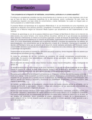 Presentación
“Una competencia es la integración de habilidades, conocimientos y actitudes en un contexto específico”.
El enfoque en competencias considera que los conocimientos por sí mismos no son lo más importante, sino el uso
que se hace de ellos en situaciones específicas de la vida personal, social y profesional. De este modo, las
competencias requieren una base sólida de conocimientos y ciertas habilidades, los cuales se integran para un
mismo propósito en un determinado contexto.
El presente Módulo de Aprendizaje de la asignatura Matemáticas 4, es una herramienta de suma importancia, que
propiciará tu desarrollo como persona visionaria, competente e innovadora, características que se establecen en los
objetivos de la Reforma Integral de Educación Media Superior que actualmente se está implementando a nivel
nacional.
El Módulo de aprendizaje es uno de los apoyos didácticos que el Colegio de Bachilleres te ofrece con la intención de
estar acorde a los nuevos tiempos, a las nuevas políticas educativas, además de lo que demandan los escenarios
local, nacional e internacional; el módulo se encuentra organizado a través de bloques de aprendizaje y secuencias
didácticas. Una secuencia didáctica es un conjunto de actividades, organizadas en tres momentos: Inicio, desarrollo y
cierre. En el inicio desarrollarás actividades que te permitirán identificar y recuperar las experiencias, los saberes, las
preconcepciones y los conocimientos que ya has adquirido a través de tu formación, mismos que te ayudarán a
abordar con facilidad el tema que se presenta en el desarrollo, donde realizarás actividades que introducen nuevos
conocimientos dándote la oportunidad de contextualizarlos en situaciones de la vida cotidiana, con la finalidad de que
tu aprendizaje sea significativo.
Posteriormente se encuentra el momento de cierre de la secuencia didáctica, donde integrarás todos los saberes que
realizaste en las actividades de inicio y desarrollo.
En todas las actividades de los tres momentos se consideran los saberes conceptuales, procedimentales y
actitudinales. De acuerdo a las características y del propósito de las actividades, éstas se desarrollan de forma
individual, binas o equipos.
Para el desarrollo del trabajo deberás utilizar diversos recursos, desde material bibliográfico, videos, investigación de
campo, etc.
La retroalimentación de tus conocimientos es de suma importancia, de ahí que se te invita a participar de forma activa
cuando el docente lo indique, de esta forma aclararás dudas o bien fortalecerás lo aprendido; además en este
momento, el docente podrá tener una visión general del logro de los aprendizajes del grupo.
Recuerda que la evaluación en el enfoque en competencias es un proceso continuo, que permite recabar evidencias a
través de tu trabajo, donde se tomarán en cuenta los tres saberes: el conceptual, procedimental y actitudinal con el
propósito de que apoyado por tu maestro mejores el aprendizaje. Es necesario que realices la autoevaluación, este
ejercicio permite que valores tu actuación y reconozcas tus posibilidades, limitaciones y cambios necesarios para
mejorar tu aprendizaje.
Así también, es recomendable la coevaluación, proceso donde de manera conjunta valoran su actuación, con la
finalidad de fomentar la participación, reflexión y crítica ante situaciones de sus aprendizajes, promoviendo las
actitudes de responsabilidad e integración del grupo.
Nuestra sociedad necesita individuos a nivel medio superior con conocimientos, habilidades, actitudes y valores, que
les permitan integrarse y desarrollarse de manera satisfactoria en el mundo laboral o en su preparación profesional.
Para que contribuyas en ello, es indispensable que asumas una nueva visión y actitud en cuanto a tu rol, es decir, de
ser receptor de contenidos, ahora construirás tu propio conocimiento a través de la problematización y
contextualización de los mismos, situación que te permitirá: Aprender a conocer, aprender a hacer, aprender a ser y
aprender a vivir juntos.




PRELIMINARES                                                                                                             7
 