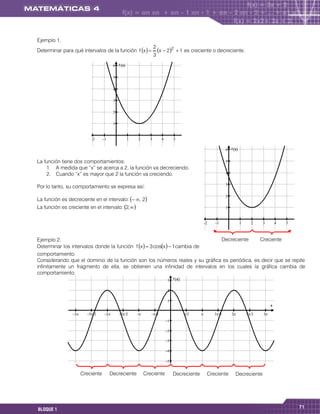 Ejemplo 1.
                                                                    2
Determinar para qué intervalos de la función f x                     x  22  1 es creciente o decreciente.
                                                                    3
                                            f (x)

                                           

                                           

                                           

                                           

                                           
                                                                                                x

                                                                                        

                                          
                                                                                                                        f (x)

                                          
La función tiene dos comportamientos:                                                                                  
    1. A medida que “x” se acerca a 2, la función va decreciendo.
    2. Cuando “x” es mayor que 2 la función va creciendo.                                                              

                                                                                                                       
Por lo tanto, su comportamiento se expresa así:
                                                                                                                       
La función es decreciente en el intervalo:  , 2
La función es creciente en el intervalo: 2,                                                                         
                                                                                                                                                                  x

                                                                                                                                                      

                                                                                                                      

Ejemplo 2.                                                                   Decreciente      Creciente
                                                                              
Determinar los intervalos donde la función f x   3 cosx   1cambia de
comportamiento.
Considerando que el dominio de la función son los números reales y su gráfica es periódica, es decir que se repite
infinitamente un fragmento de ella, se obtienen una infinidad de intervalos en los cuales la gráfica cambia de
comportamiento.
                                                                                f (x)

                                                                               

                                                                               
                                                                                                                                                 x

                                                                                                        
                                                                              

                                                                              

                                                                              

                                                                              

                                                                              


                       Creciente         Decreciente          Creciente            Decreciente              Creciente       Decreciente




                                                                                                                                                             71
BLOQUE 1
 