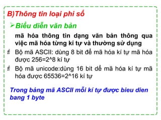 B)Thông tin loại phi số
Biểu diễn văn bản
mã hóa thông tin dạng văn bản thông qua
việc mã hóa từng kí tự và thường sử dụng
 Bộ mã ASCII: dùng 8 bit để mã hóa kí tự mã hóa
được 256=2^8 kí tự
 Bộ mã unicode:dùng 16 bit dể mã hóa kí tự mã
hóa được 65536=2^16 kí tự
Trong bảng mã ASCII mỗi kí tự được bieu dien
bang 1 byte
 