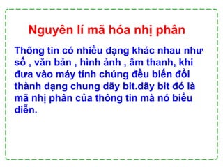 Thông tin có nhiều dạng khác nhau như
số , văn bản , hình ảnh , âm thanh, khi
đưa vào máy tính chúng đều biến đổi
thành dạng chung dãy bit.dãy bit đó là
mã nhị phân của thông tin mà nó biểu
diễn.
Nguyên lí mã hóa nhị phân
 