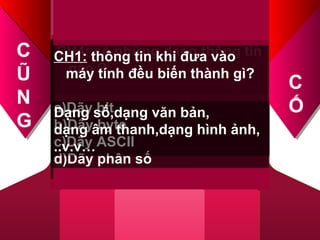 CH1: đơn vị đo lượng thông
tin
nhỏ nhất trong máy tính là ?
a)Bit
b)Byte
c)Me-ga-bai
d)Ki-lô-bai
CH2: mã hóa thông tin được
biểu diễn bằng các số nào?
a)0
b)0,1,2
c)0,1
d)0,1,2,3,4,…
CH3: biểu diễn thông tin trong
máy tính có mấy loại?
a)1 loại
b)2 loại
c)3 loại
d)4 loại
CH4: có những dạng thông tin
nào ?
CH1: thông tin khi đưa vào
máy tính đều biến thành gì?
a)Dãy bit
b)Dãy byte
c)Dãy ASCII
d)Dãy phân số
Dạng số,dạng văn bản,
dạng âm thanh,dạng hình ảnh,
..v.v…
C
Ũ
N
G
C
Ố
 