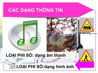 CÁC DẠNG THÔNG TIN
Có 2 loại :
•Số :số nguyên, số thực,……
•Phi số :Văn bản, hình ảnh , âm thanh,….
LOẠI SỐ
LOẠI PHI SỐ: dạng văn bản
LOẠI PHI SỐ:dạng hình ảnh
LOẠI PHI SỐ: dạng âm thanh
 