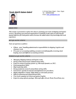 Tarek Abd El-Salam Gebril
OBJECTIVE
This resume is presented to explore the chances of joining your team of shipping and logistic
services. By joining your honored organization I would like to take apart in achieving the
mutual objectives for both parties and to increase the added value to my knowledge and work
experience.
KEY QUALIFICATIONS
Years of experience as follow:
 Fifteen years’ handling administrative responsibilities in shipping, Logistics and
clearance work.
 Five years at: accounting auditing, accounts receivable/payable, invoicing, book
keeping, taxes and different accounting activities.
PERSONAL QUALIFICATIONS
 Managing Shipping industry and logistic works.
 Strong verbal and personal communication skills .
 Expert in using accounting systems e.g. Microsoft dynamics ax 2012 .
 Good management Skills.
 High leadership skills.
 Strong analytical, research and problem solving skills.
 Fast learner; quickly incorporate and implement new procedures.
 Highly adaptable to change. High ability to work under pressure.
 Effective planning and organizational skills.
 Very Good command of written and spoken English.
 Expert in using software package: Microsoft office (Excel, Word, PowerPoint, etc).
9, El Arab Street, Maadi – Cairo, Egypt.
Tel.: +966565643688
Email: Tarek_gibril@yahoo.com
 