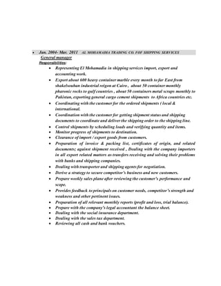  Jan. 2004- Mar. 2011 AL MOHAMADIA TRADING CO. FOF SHIPPING SERVICES
General manager
Responsibilities:
 Representing El Mohamadia in shipping services import, export and
accounting work.
 Export about 600 heavy container marble every month to far East from
shakelsouban industrial reigon at Cairo , about 50 container monthly
pharonic rocks to gulf countries , about 50 containers metal scraps monthly to
Pakistan, exporting general cargo cement shipments to Africa countries etc.
 Coordinating with the customer for the ordered shipments ( local &
international.
 Coordination with the customer for getting shipment status and shipping
documents to coordinate and deliver the shipping order to the shipping line.
 Control shipments by scheduling loads and verifying quantity and items.
 Monitor progress of shipments to destination.
 Clearance of import / export goods from customers.
 Preparation of invoice & packing list, certificates of origin, and related
documents; against shipment received , Dealing with the company importers
in all export related matters as transfers receiving and solving their problems
with banks and shipping companies.
 Dealing with transporter and shipping agents for negotiation.
 Derive a strategy to secure competitor’s business and new customers.
 Prepare weekly sales plane after reviewing the customer’s performance and
scope.
 Provides feedback to principals on customer needs, competitor’s strength and
weakness and other pertinent issues.
 Preparation of all relevant monthly reports (profit and loss, trial balance).
 Prepare with the company’s legal accountant the balance sheet.
 Dealing with the social insurance department.
 Dealing with the sales tax department.
 Reviewing all cash and bank vouchers.
 