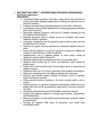  July. 2002- Dec. 2003 Gulf Badr Egypt (Evergreen shipping line)
Operation supervisor:
Responsibilities
 Negotiating freights operations with export , import &cross trade with local &
overseas forwarders; updating freight master enabling the respective users to
quote the customers.
 Verifying and authorizing the freight payments in terms debit / credit note.
 Coordinating with receivables department for ensuring appropriate realization
from export documents.
 Supervising shipment operations with team of 3 members entailing pre and
post-shipment documentation.
 Preparing quotations based on freight services in accordance with various
shipments related to operation.
 Constantly coordinating with the operations team in order to deliver the best
and efficient service on time.
 Inbound sale support and rate quotation for nomination shipment based on
terms.
 Ensure that the shipment is received in warehouse on time prior stuffing and
container is delivered in port within cut-off time.
 Simultaneously work as shipment planner to ensure proper routing of
shipment in context of final destination.
 Handling tariff rate of local shipping line also overseas freight agent.
 Shipment terms include fob, ex works, transshipments, status change for
freight cargos.
 Getting door to door quotation from overseas agents based on requirement of
shipper/consignee.
 Sending pre-alert docs. To overseas counterpart to file manifest at destination.
 Efficient in negotiating rates with different shipping lines and agents.
 Ensuring and maintain highest standard of customer service to maintain
loyalty and business retention.
 Giving practical hands-on training to the newly recruited staff as well as
trainees.
 Gained experience in operations department and initially worked with ocean
freight team where all the documentation requirements of overseas customers
were met,
 Developing and organizing house bill of lading as and when required.
 Liaising with shipping companies to arrange export booking , transportation
and documentation.
 Reviewing the defects at ocean freight section and develop constructive reports
for improvement.
 Tracking for shipment POD status & connecting vessel details from
transshipment point.
 