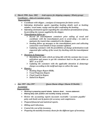  March 1998- June. 2002 Arab express for shipping company ( Khairy group)
Coordinator – Sales & Customer service
Responsibilities
 Coordinate with shipper , consignee & transporter for better service
 Informing destination agents regarding booking details such as booking
number, vessel name, voyage and eta after confirming the booking.
 Informing destination agents regarding the cancellation of nominations if any,
by providing the reasons supplied by the shipper.
 Transshipment follow up :
 Record all transshipment containers prior sailing of vessel and
coordinate with the transshipment ports to avoid delay ; in order to
maintain the transit time committed to the shippers.
 Sending follow up messages to the transshipment ports and collecting
connection vessel details to keep customer updated.
 Updating customers with the possibilities of change of destination (cod)
requested after sailing of the vessel, by checking with the transshipment
port.
 Detention & Demurrage :
 Identifying the units which are lying idle with the customer due to non-
utilization and ensure to get the containers back to the port either as
MTY or as EXP .
 Updating the customers with the applicable detention & demurrage
charges according to the tariff and steps to collect the same.
 Reports :
 Booking Stages Report (BSR).
 Vessel Projection Report.
 Final Load List Report.
 Sailed List Report.
 Jan. 1997 - Dec.1997 Queen Sharm village ( Sharm El Sheikh)
Accountant
Responsibilities
 Working in preparing payroll sheets, balance sheet , income statement.
 Making daily cash position and monthly closing accounts.
 Review the accounting reports (accounts receivable / accounts payable/
petty cash book) sent by juniors for accuracy and completeness.
 Prepared financial and statistical reports.
 Billing and Collections.
 Control the cost of the inventory.
 Preparing the monthly inventory sheets for the different types of inventory.
 