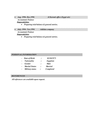  Aug. 1996- Dec.1996 Al Karnak office (Egypt air)
Accountant-Trainee
Responsibilities
 Preparing trial balance & general entries.
 July. 1994- Nov.1994 Addidas company
Accountant-Trainee
Responsibilities
 Preparing trial balance & general entries.
PERSONAL INFORMATION
 Date of Birth : 03/10/1975
 Nationality : Egyptian
 Gender : Male
 Marital Status : Married
 Military status : Completed
REFERENCES
All references are available upon request.
 