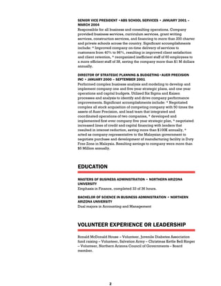 2
SENIOR VICE PRESIDENT •ABS SCHOOL SERVICES • JANUARY 2001 –
MARCH 2004
Responsible for all business and consulting operations. Company
provided business services, curriculum services, grant writing
services, construction services, and financing to more than 200 charter
and private schools across the country. Significant accomplishments
include: * Improved company on-time delivery of services to
customers from 40% to 96%, resulting in improved client satisfaction
and client retention, * reorganized inefficient staff of 60 employees to
a more efficient staff of 38, saving the company more than $1 M dollars
annually.
DIRECTOR OF STRATEGIC PLANNING & BUDGETING•AUER PRECISION
INC • JANUARY 2000 – SEPTEMBER 2001
Performed complex business analysis and modeling to develop and
implement company one and five year strategic plans, and one year
operations and capital budgets. Utilized Six Sigma and Kaizen
processes and analysis to identify and drive company performance
improvements. Significant accomplishments include: * Negotiated
complex all stock acquisition of competing company with 50 times the
assets of Auer Precision, and lead team that integrated and
coordinated operations of two companies, * developed and
implemented first ever company five year strategic plan, * negotiated
increased lines of credit and capital financing with lenders that
resulted in interest reduction, saving more than $100K annually, *
acted as company representative to the Malaysian government to
negotiate purchase and development of manufacturing facility in Duty
Free Zone in Malaysia. Resulting savings to company were more than
$5 Million annually.
EDUCATION
MASTERS OF BUSINESS ADMINISTRATION • NORTHERN ARIZONA
UNIVERSITY
Emphasis in Finance, completed 33 of 36 hours.
BACHELOR OF SCIENCE IN BUSINESS ADMINISTRATION • NORTHERN
ARIZONA UNIVERSITY
Dual majors in Accounting and Management
VOLUNTEER EXPERIENCE OR LEADERSHIP
Ronald McDonald House – Volunteer, Juvenile Diabetes Association
fund raising – Volunteer, Salvation Army – Christmas Kettle Bell Ringer
– Volunteer, Northern Arizona Council of Governments – Board
member.
 