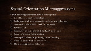Sexual Orientation Microaggressions
• LGB microaggressions fit into nine categories:
1) Use of heterosexist terminology
2) Endorsement of heteronormative culture and behaviors
3) Assumption of universal LGBT experience
4) Exoticization
5) Discomfort or disapproval of the LGB experience
6) Denial of societal heterosexism
7) Assumption of sexual pathology or abnormality
8) Denial of individual heterosexism
9) Threatening physical behaviors
 