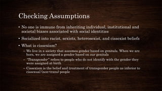 Checking Assumptions
• No one is immune from inheriting individual, institutional and
societal biases associated with social identities
• Socialized into racist, sexists, heterosexist, and cissexist beliefs
• What is cissexism?
– We live in a society that assumes gender based on genitals. When we are
born, we are assigned a gender based on our genitals
– “Transgender” refers to people who do not identify with the gender they
were assigned at birth
– Cissexism is the belief and treatment of transgender people as inferior to
cissexual (non-trans) people
 