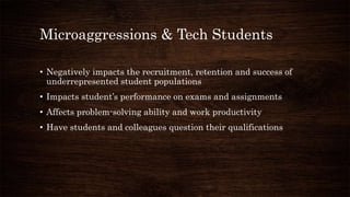 Microaggressions & Tech Students
• Negatively impacts the recruitment, retention and success of
underrepresented student populations
• Impacts student’s performance on exams and assignments
• Affects problem-solving ability and work productivity
• Have students and colleagues question their qualifications
 