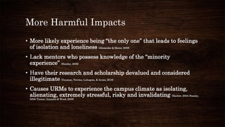 More Harmful Impacts
• More likely experience being “the only one” that leads to feelings
of isolation and loneliness (Alexander & Moore, 2008)
• Lack mentors who possess knowledge of the “minority
experience” (Stanley, 2006)
• Have their research and scholarship devalued and considered
illegitimate (Guzman, Trevino, Lubuguin, & Aryan, 2010)
• Causes URMs to experience the campus climate as isolating,
alienating, extremely stressful, risky and invalidating (Harlow, 2003; Stanley,
2006; Turner, Gonzalez & Wood, 2008)
 