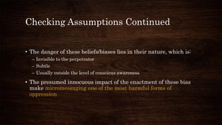 Checking Assumptions Continued
• The danger of these beliefs/biases lies in their nature, which is:
– Invisible to the perpetrator
– Subtle
– Usually outside the level of conscious awareness
• The presumed innocuous impact of the enactment of these bias
make micromessaging one of the most harmful forms of
oppression
 
