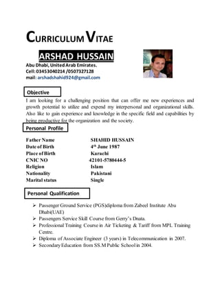 CURRICULUMVITAE
ARSHAD HUSSAIN
Abu Dhabi, UnitedArab Emirates.
Cell:03453040214 /0507327128
mail: arshadshahid924@gmail.com
I am looking for a challenging position that can offer me new experiences and
growth potential to utilize and expend my interpersonal and organizational skills.
Also like to gain experience and knowledge in the specific field and capabilities by
being productive for the organization and the society.
Father Name SHAHID HUSSAIN
Date of Birth 4th
June 1987
Place ofBirth Karachi
CNIC NO 42101-5780444-5
Religion Islam
Nationality Pakistani
Marital status Single
 Passenger Ground Service (PGS)diploma from Zabeel Institute Abu
Dhabi(UAE)
 Passengers Service Skill Course from Gerry’s Dnata.
 Professional Training Course in Air Ticketing & Tariff from MPL Training
Centre.
 Diploma of Associate Engineer (3 years) in Telecommunication in 2007.
 SecondaryEducation from SS.M Public Schoolin 2004.
Personal Qualification
Objective
Personal Profile
 