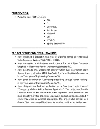 CERTIFICATION:
 Pursuing from SEED Infotech:
 SQL.
 C.
 Core Java.
 Jsp Servlet.
 Android.
 CSS.
 HTML-5.
 Spring &Hibernate.
___________________________________________________________________
PROJECT DETAILS/INDUSTRIAL TRAINING:
 Have designed a project in final year of Diploma named as ”Interactive
Voice Response System(IVRS)” (2011-2012).
 Have completed a mini-project on tic-tac-toe for the subject Computer
Graphics in the Second year of Engineering (Semester IV).
 Have designed a mini-website for a library which gives information about
the particular book using HTML, JavaScript for the subject Web Engineering
in the Third year of Engineering (Semester V).
 Have given a seminar on “Controlling IP Spoofing through Packet Filtering”
in the Third year of Engineering (Semester VI).
 Have designed an Android application as a Final year project named
“Emergency Medical Aid for Android Application”. This project involves the
server in which all the information of the registered users are stored. The
main objective of this project is to provide medical aid such as blood in
emergency using an Android application. This project also consists of a
Google Cloud Messenger(GCM) used for sending notifications to the user.
_________________________________________________________________
 