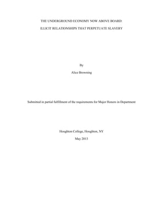 THE UNDERGROUND ECONOMY NOW ABOVE BOARD:
ILLICIT RELATIONSHIPS THAT PERPETUATE SLAVERY
By
Alice Browning
Submitted in partial fulfillment of the requirements for Major Honors in Department
Houghton College, Houghton, NY
May 2013
 