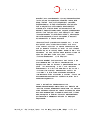 SoftAssist, Inc. 700 American Avenue Suite 205 King of Prussia, PA, 19406 610.265.8484
Clients are often surprised to learn that their changes or revisions
are out of scope and will affect the budget and timeline. As a
project manager I will state that scope creep is the biggest
problem I deal with on every project. Clients, especially those
who do not have prior experience with developing online
learning, often forget the budget and timelines during the
reviews of the project and will ask for additional interactions and
content. Scope creep also occurs when the primary SMEs ask for
additional reviewers. It is imperative to convey to the client that
yes, these changes can be made, but there will be additional
costs and impacts on the final deliverable.
We touched on the issue of multiple reviewers but it’s an issue
that deserves a more in-depth discussion since it can impact
scope, timelines and budget. The scenario goes something like
this. You’re nearing completion of a project, the audio has been
recorded and you’ve scheduled the Beta review (the next to final
deliverable)… you are in the home stretch. And then you hear the
words you never want to hear from a client, “I’m having
additional reviewers take a look at the project.”
Additional reviewers are problematic for many reasons. As we
discussed earlier, each SME/PM has their own personal
design/content ideas and would like to see them expressed in the
project. This “wordsmithing” can lead to scope creep if their
changes need to be incorporated. New revisions will also lead to
additional costs, especially if the changes are numerous and
audio needs to be re-recorded. Timelines will definitely be
affected and the project deadline will be extended. Extending the
timeline can also lead to a lack of interest in the project which
can lead to project failure.
When a client mentions the need for additional
reviews/reviewers a very frank discussion about the issues that
arise from additional reviews needs to take place. Once the client
learns about additional costs and timeline delays they may decide
that these reviews may not be necessary. At this point a face-to-
face meeting may be necessary to convince the client that the
course adheres to the expected outcomes and the project
requirements.
 