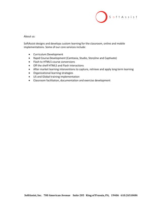 SoftAssist, Inc. 700 American Avenue Suite 205 King of Prussia, PA, 19406 610.265.8484
About us:
SoftAssist designs and develops custom learning for the classroom, online and mobile
implementations. Some of our core services include:
 Curriculum Development
 Rapid Course Development (Camtasia, Studio, Storyline and Captivate)
 Flash to HTML5 course conversions
 Off the shelf HTML5 and Flash interactions
 After market learning interventions to capture, retrieve and apply long term learning
 Organizational learning strategies
 US and Global training implementation
 Classroom facilitation, documentation and exercise development
 