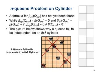 n-queens Problem on Cylinder 
• A formula for βcyl(Qnxn) has not yet been found 
• While βcyl(Q5x5) = β(Q5x5) = 5 and βcyl(Q7x7) = 
β(Q7x7) = 7, βcyl(Q8x8) = 6 ≠ β(Q8x8) = 8 
• The picture below shows why 8 queens fail to 
be independent on an 8x8 cylinder 
19 
8 Queens Fail to Be 
Independent on 8x8 Cylinder 
 
