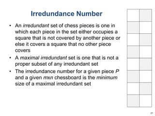 Irredundance Number 
• An irredundant set of chess pieces is one in 
which each piece in the set either occupies a 
square that is not covered by another piece or 
else it covers a square that no other piece 
covers 
• A maximal irredundant set is one that is not a 
proper subset of any irredundant set 
• The irredundance number for a given piece P 
and a given mxn chessboard is the minimum 
size of a maximal irredundant set 
21 
 