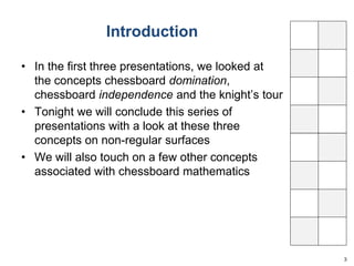 Introduction 
• In the first three presentations, we looked at 
the concepts chessboard domination, 
chessboard independence and the knight’s tour 
• Tonight we will conclude this series of 
presentations with a look at these three 
concepts on non-regular surfaces 
• We will also touch on a few other concepts 
associated with chessboard mathematics 
3 
 