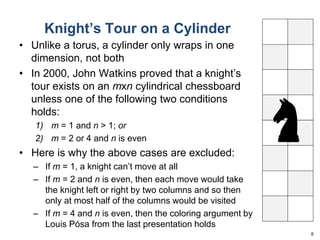 Knight’s Tour on a Cylinder 
• Unlike a torus, a cylinder only wraps in one 
dimension, not both 
• In 2000, John Watkins proved that a knight’s 
tour exists on an mxn cylindrical chessboard 
unless one of the following two conditions 
holds: 
1) m = 1 and n > 1; or 
2) m = 2 or 4 and n is even 
• Here is why the above cases are excluded: 
– If m = 1, a knight can’t move at all 
– If m = 2 and n is even, then each move would take 
the knight left or right by two columns and so then 
only at most half of the columns would be visited 
– If m = 4 and n is even, then the coloring argument by 
Louis Pósa from the last presentation holds 
8 
 
